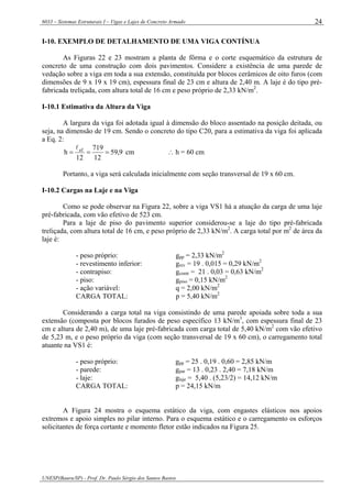 6033 – Sistemas Estruturais I – Vigas e Lajes de Concreto Armado
UNESP(Bauru/SP) - Prof. Dr. Paulo Sérgio dos Santos Bastos
24
I-10. EXEMPLO DE DETALHAMENTO DE UMA VIGA CONTÍNUA
As Figuras 22 e 23 mostram a planta de fôrma e o corte esquemático da estrutura de
concreto de uma construção com dois pavimentos. Considere a existência de uma parede de
vedação sobre a viga em toda a sua extensão, constituída por blocos cerâmicos de oito furos (com
dimensões de 9 x 19 x 19 cm), espessura final de 23 cm e altura de 2,40 m. A laje é do tipo pré-
fabricada treliçada, com altura total de 16 cm e peso próprio de 2,33 kN/m2
.
I-10.1 Estimativa da Altura da Viga
A largura da viga foi adotada igual à dimensão do bloco assentado na posição deitada, ou
seja, na dimensão de 19 cm. Sendo o concreto do tipo C20, para a estimativa da viga foi aplicada
a Eq. 2:
9,59
12
719
12
h ef
===
l
cm ∴ h = 60 cm
Portanto, a viga será calculada inicialmente com seção transversal de 19 x 60 cm.
I-10.2 Cargas na Laje e na Viga
Como se pode observar na Figura 22, sobre a viga VS1 há a atuação da carga de uma laje
pré-fabricada, com vão efetivo de 523 cm.
Para a laje de piso do pavimento superior considerou-se a laje do tipo pré-fabricada
treliçada, com altura total de 16 cm, e peso próprio de 2,33 kN/m2
. A carga total por m2
de área da
laje é:
- peso próprio: gpp = 2,33 kN/m2
- revestimento inferior: grev = 19 . 0,015 = 0,29 kN/m2
- contrapiso: gcontr = 21 . 0,03 = 0,63 kN/m2
- piso: gpiso = 0,15 kN/m2
- ação variável: q = 2,00 kN/m2
CARGA TOTAL: p = 5,40 kN/m2
Considerando a carga total na viga consistindo de uma parede apoiada sobre toda a sua
extensão (composta por blocos furados de peso específico 13 kN/m3
, com espessura final de 23
cm e altura de 2,40 m), de uma laje pré-fabricada com carga total de 5,40 kN/m2
com vão efetivo
de 5,23 m, e o peso próprio da viga (com seção transversal de 19 x 60 cm), o carregamento total
atuante na VS1 é:
- peso próprio: gpp = 25 . 0,19 . 0,60 = 2,85 kN/m
- parede: gpar = 13 . 0,23 . 2,40 = 7,18 kN/m
- laje: glaje = 5,40 . (5,23/2) = 14,12 kN/m
CARGA TOTAL: p = 24,15 kN/m
A Figura 24 mostra o esquema estático da viga, com engastes elásticos nos apoios
extremos e apoio simples no pilar interno. Para o esquema estático e o carregamento os esforços
solicitantes de força cortante e momento fletor estão indicados na Figura 25.
 
