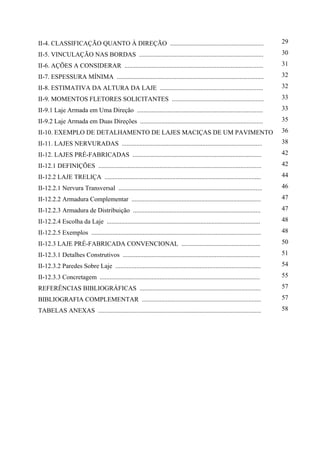 II-4. CLASSIFICAÇÃO QUANTO À DIREÇÃO .......................................................... 29
II-5. VINCULAÇÃO NAS BORDAS ............................................................................. 30
II-6. AÇÕES A CONSIDERAR ...................................................................................... 31
II-7. ESPESSURA MÍNIMA ........................................................................................... 32
II-8. ESTIMATIVA DA ALTURA DA LAJE ................................................................ 32
II-9. MOMENTOS FLETORES SOLICITANTES ......................................................... 33
II-9.1 Laje Armada em Uma Direção .............................................................................. 33
II-9.2 Laje Armada em Duas Direções ............................................................................ 35
II-10. EXEMPLO DE DETALHAMENTO DE LAJES MACIÇAS DE UM PAVIMENTO 36
II-11. LAJES NERVURADAS ....................................................................................... 38
II-12. LAJES PRÉ-FABRICADAS ................................................................................ 42
II-12.1 DEFINIÇÕES ..................................................................................................... 42
II-12.2 LAJE TRELIÇA ................................................................................................. 44
II-12.2.1 Nervura Transversal ......................................................................................... 46
II-12.2.2 Armadura Complementar ................................................................................ 47
II-12.2.3 Armadura de Distribuição ............................................................................... 47
II-12.2.4 Escolha da Laje ............................................................................................... 48
II-12.2.5 Exemplos ......................................................................................................... 48
II-12.3 LAJE PRÉ-FABRICADA CONVENCIONAL ................................................. 50
II-12.3.1 Detalhes Construtivos ..................................................................................... 51
II-12.3.2 Paredes Sobre Laje .......................................................................................... 54
II-12.3.3 Concretagem ................................................................................................... 55
REFERÊNCIAS BIBLIOGRÁFICAS ........................................................................... 57
BIBLIOGRAFIA COMPLEMENTAR .......................................................................... 57
TABELAS ANEXAS ..................................................................................................... 58
 