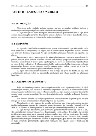 6033 – Sistemas Estruturais I – Vigas e Lajes de Concreto Armado
UNESP(Bauru/SP) - Prof. Dr. Paulo Sérgio dos Santos Bastos
28
PARTE II - LAJES DE CONCRETO
II-1. INTRODUÇÃO
Neste texto serão estudadas as lajes maciças e as lajes nervuradas, moldadas no local e
também aquelas com partes pré-fabricadas, também chamadas lajes mistas.
As lajes maciças de forma retangular apoiadas sobre as quatro bordas são as lajes mais
comuns nas construções correntes de concreto armado. As lajes com uma ou duas bordas livres,
embora bem menos comuns na prática, serão também estudadas.
II-2. DEFINIÇÃO
As lajes são classificadas como elementos planos bidimensionais, que são aqueles onde
duas dimensões, o comprimento e a largura, são da mesma ordem de grandeza e muito maiores
que a terceira dimensão (espessura). As lajes são também chamados elementos de superfície ou
placas.
Destinam-se a receber a maior parte das ações aplicadas numa construção, normalmente de
pessoas, móveis, pisos, paredes, e os mais variados tipos de carga que podem existir em função da
finalidade arquitetônica do espaço que a laje faz parte. As ações são comumente perpendiculares
ao plano da laje, podendo ser divididas em distribuídas na área, distribuídas linearmente ou forças
concentradas. Embora menos comuns, também podem ocorrer ações externas na forma de
momentos fletores, normalmente aplicados nas bordas das lajes.
As ações são normalmente transmitidas para as vigas de apoio nas bordas da laje, mas
eventualmente também podem ser transmitidas diretamente aos pilares, quando são chamadas
lajes lisas.
II-3. LAJES MACIÇAS DE CONCRETO
Lajes maciças são aquelas que, como o próprio nome diz, toda a espessura (ou altura) da laje é
composta por concreto, que envolve as armaduras longitudinais de flexão e eventualmente outras
armaduras, como as transversais para os esforços cortantes. As lajes maciças podem ser de concreto
armado ou de concreto protendido. No caso desta disciplina serão estudadas as lajes de Concreto
Armado.
Nas pontes e edifícios de múltiplos pavimentos e em construções de grande porte, as lajes
maciças são as mais comuns entre os diferentes tipos de laje existentes.
Normalmente, as lajes maciças são apoiadas ao longo de todo o seu contorno, mas existem
também as lajes onde algumas das bordas não tem apoio, quando são chamadas “bordas livres”. A
NBR 6118/03 define as lajes cogumelo e as lajes lisas, que também são lajes maciças de concreto.
As lajes maciças de concreto, com espessuras que normalmente variam de 7 cm a 15 cm,
são projetadas para os mais variados tipos de construção, como edifícios de múltiplos pavimentos
(residenciais, comerciais, etc.), muros de arrimo, escadas, reservatórios, construções de grande
porte, como escolas, indústrias, hospitais, pontes de grandes vãos, etc. De modo geral, não são
aplicadas em construções residenciais e outras de pequeno porte, pois nesses tipos de construção
as lajes nervuradas pré-fabricadas apresentam vantagens nos aspectos custo e facilidade de
construção.
 