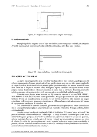 6033 – Sistemas Estruturais I – Vigas e Lajes de Concreto Armado
UNESP(Bauru/SP) - Prof. Dr. Paulo Sérgio dos Santos Bastos
31
50
20
10
Figura 29 – Viga de borda como apoio simples para a laje.
b) bordas engastasdas
O engaste perfeito surge no caso de lajes em balanço, como marquises, varandas, etc. (Figuras
30 e 31). É considerado também nas bordas onde há continuidade entre duas lajes vizinhas.
Figura 30 – Laje em balanço engastada na viga de apoio.
II-6. AÇÕES A CONSIDERAR
As ações ou carregamentos a se considerar nas lajes são os mais variados, desde pessoas até
móveis, equipamentos fixos ou móveis, divisórias, paredes, água, solo, etc. As lajes atuam recebendo
as cargas de utilização e transmitindo-as para os apoios, geralmente vigas nas bordas. Nos edifícios as
lajes ainda têm a função de atuarem como diafragmas rígidos (elemento de rigidez infinita no seu
próprio plano), distribuindo os esforços horizontais do vento para as estruturas de contraventamento
(pórticos, paredes, núcleos de rigidez, etc.), responsáveis pela estabilidade global dos edifícios.
Para determinação das ações atuantes nas lajes deve-se recorrer às normas NBR 6118/03,
NBR 8681/03 e NBR 6120/80, entre outras pertinentes. As ações peculiares das lajes de cada obra
também devem ser cuidadosamente avaliadas. Se as normas brasileiras não tratarem de cargas
específicas, pode-se recorrer a normas estrangeiras, na bibliografia especializada, com os fabricantes
de equipamentos mecânicos, de máquinas, etc.
Nas construções de edifícios correntes, geralmente as ações principais a serem consideradas
são as ações permanentes (g) e as ações variáveis (q), chamadas pela norma de carga acidental, termo
esse inadequado.
A ação variável nas lajes é tratada pela NBR 6120/80 (item 2.2) como “carga acidental”. Na
prática costumam chamar também de “sobrecarga”. A carga acidental é definida pela NBR 6120
como “toda aquela que pode atuar sobre a estrutura de edificações em função do seu uso (pessoas,
móveis, materiais diversos, veículos, etc.). As cargas verticais que se consideram atuando nos pisos
de edificações, além das que se aplicam em caráter especial, referem-se a carregamentos devidos a
pessoas, móveis, utensílios materiais diversos e veículos, e são supostas uniformemente distribuídas,
com os valores mínimos indicados na Tabela 2”.
 