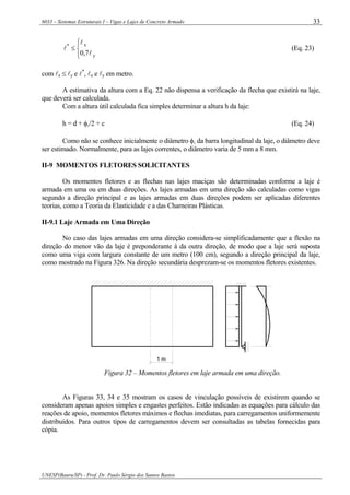 6033 – Sistemas Estruturais I – Vigas e Lajes de Concreto Armado
UNESP(Bauru/SP) - Prof. Dr. Paulo Sérgio dos Santos Bastos
33
⎩
⎨
⎧
≤
y
x*
7,0 l
l
l (Eq. 23)
com lx ≤ ly e l*
, lx e ly em metro.
A estimativa da altura com a Eq. 22 não dispensa a verificação da flecha que existirá na laje,
que deverá ser calculada.
Com a altura útil calculada fica simples determinar a altura h da laje:
h = d + φl/2 + c (Eq. 24)
Como não se conhece inicialmente o diâmetro φl da barra longitudinal da laje, o diâmetro deve
ser estimado. Normalmente, para as lajes correntes, o diâmetro varia de 5 mm a 8 mm.
II-9 MOMENTOS FLETORES SOLICITANTES
Os momentos fletores e as flechas nas lajes maciças são determinadas conforme a laje é
armada em uma ou em duas direções. As lajes armadas em uma direção são calculadas como vigas
segundo a direção principal e as lajes armadas em duas direções podem ser aplicadas diferentes
teorias, como a Teoria da Elasticidade e a das Charneiras Plásticas.
II-9.1 Laje Armada em Uma Direção
No caso das lajes armadas em uma direção considera-se simplificadamente que a flexão na
direção do menor vão da laje é preponderante à da outra direção, de modo que a laje será suposta
como uma viga com largura constante de um metro (100 cm), segundo a direção principal da laje,
como mostrado na Figura 326. Na direção secundária desprezam-se os momentos fletores existentes.
1 m
Figura 32 – Momentos fletores em laje armada em uma direção.
As Figuras 33, 34 e 35 mostram os casos de vinculação possíveis de existirem quando se
consideram apenas apoios simples e engastes perfeitos. Estão indicadas as equações para cálculo das
reações de apoio, momentos fletores máximos e flechas imediatas, para carregamentos uniformemente
distribuídos. Para outros tipos de carregamentos devem ser consultadas as tabelas fornecidas para
cópia.
 