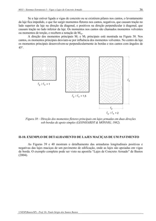 6033 – Sistemas Estruturais I – Vigas e Lajes de Concreto Armado
UNESP(Bauru/SP) - Prof. Dr. Paulo Sérgio dos Santos Bastos
36
Se a laje estiver ligada a vigas de concreto ou se existirem pilares nos cantos, o levantamento
da laje fica impedido, o que faz surgir momentos fletores nos cantos, negativos, que causam tração no
lado superior da laje na direção da diagonal, e positivos na direção perpendicular à diagonal, que
causam tração no lado inferior da laje. Os momentos nos cantos são chamados momentos volventes
ou momentos de torção, e recebem a notação de Mxy.
A direção dos momentos principais M1 e M2 principais está mostrada na Figura 38. Nos
cantos, os momentos principais desviam-se por influência dos momentos volventes. No centro da laje
os momentos principais desenvolvem-se perpendicularmente às bordas e nos cantos com ângulos de
45°.
xyl / l = 1
xl / l = 1,5y
xyl / l = 2
x
yl
l
Figura 38 – Direção dos momentos fletores principais em lajes armadas em duas direções
sob bordas de apoio simples (LEONHARDT & MÖNNIG, 1982).
II-10. EXEMPLO DE DETALHAMENTO DE LAJES MACIÇAS DE UM PAVIMENTO
As Figuras 39 e 40 mostram o detalhamento das armaduras longitudinais positivas e
negativas das lajes maciças de um pavimento de edificação, onde as lajes são apoiadas em vigas
de borda. O exemplo completo pode ser visto na apostila “Lajes de Concreto Armado” de Bastos
(2004).
 
