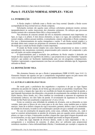 6033 – Sistemas Estruturais I – Vigas e Lajes de Concreto Armado
UNESP(Bauru/SP) - Prof. Dr. Paulo Sérgio dos Santos Bastos
1
Parte I - FLEXÃO NORMAL SIMPLES - VIGAS
I-1. INTRODUÇÃO
A flexão simples é definida como a flexão sem força normal. Quando a flexão ocorre
acompanhada de força normal tem-se a flexão composta.
Solicitações normais são aquelas cujos esforços solicitantes produzem tensões normais
(perpendiculares) às seções transversais dos elementos estruturais. Os esforços que provocam
tensões normais são o momento fletor (M) e a força normal (N).
Nas estruturas de concreto armado são três os elementos estruturais mais importantes: as
lajes, as vigas e os pilares. E dois desses elementos, as lajes e as vigas, são sumetidos à flexão
normal simples, embora possam também, eventualmente, estarem submetidos à flexão composta.
Por isso, o dimensionamento de seções retangulares e seções T sob flexão normal simples é a
atividade diária mais comum aos projetistas de estruturas de concreto armado (SANTOS, 1983).
De modo que o estudo da flexão simples é muito importante.
O estudo da flexão normal simples tem como objetivo proporcionar ao aluno o correto
entendimento dos mecanismos resistentes proporcionados pelo concreto sob compressão e pelo
aço sob tração, em seções retangulares e T.
O equacionamento para a resolução dos problemas da flexão simples é deduzido em
função de duas equações de equilíbrio da estática, e que proporciona as aqui chamadas “equações
teóricas”, que podem ser facilmente implementadas para uso em programas computacionais.
Também é apresentado o equacionamento com base em coeficientes tabelados tipo K, largamente
utilizado no Brasil.
I-2. DEFINIÇÃO DE VIGA
São elementos lineares em que a flexão é preponderante (NBR 6118/03, item 14.4.1.1).
Elementos lineares são aqueles em que o comprimento longitudinal supera em pelo menos três
vezes a maior dimensão da seção transversal, sendo também denominada barras.
I-3. ALTURA E LARGURA DAS VIGAS
De modo geral, a preferência dos engenheiros e arquitetos é de que as vigas fiquem
embutidas nas paredes de vedação, de tal forma que não possam ser percebidas visualmente. Para
que isso ocorra, a largura das vigas deve ser escolhida em função da espessura final da parede, a
qual depende basicamente das dimensões e da posição de assentamento das unidades de alvenaria
(tijolo maciço, bloco furado, etc.). Deve também ser considerada a espessura da argamassa de
revestimento (reboco), nos dois lados da parede. O revestimento de argamassa no interior do
Estado de São Paulo tem usualmente a espessura de 1,5 cm a 2,0 cm.
Existe no comércio uma infinidade de unidades de alvenaria, com as dimensões as mais
variadas, tanto para os blocos de seis como para os de oito furos, como também para os tijolos
maciços. Antes de se definir a largura da viga é necessário, portanto, definir o tipo e as dimensões
da unidade de alvenaria, levando-se em consideração a posição em que a unidade será assentada.
No caso de construções de pequeno porte, como casas, sobrados, barracões, etc., onde é
usual se construir primeiramente as paredes de alvenaria, para em seguida serem construídos os
pilares, as vigas e as lajes, é interessante escolher a largura das vigas igual à largura da parede sem
os revestimentos, ou seja, igual à dimensão da unidade que resulta na largura da parede.
A altura das vigas depende de diversos fatores, sendo os mais importantes o vão, o
carregamento e a resistência do concreto. A altura deve ser suficiente para proporcionar
resistência mecânica e baixa deformabilidade (flecha). Considerando por exemplo o esquema de
 