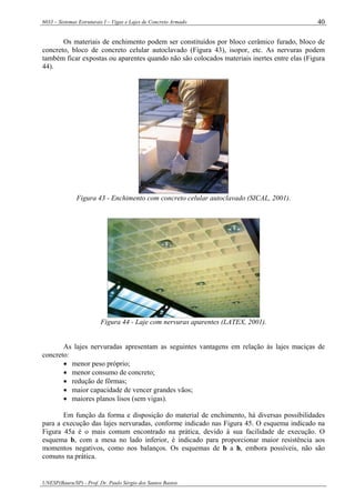 6033 – Sistemas Estruturais I – Vigas e Lajes de Concreto Armado
UNESP(Bauru/SP) - Prof. Dr. Paulo Sérgio dos Santos Bastos
40
Os materiais de enchimento podem ser constituídos por bloco cerâmico furado, bloco de
concreto, bloco de concreto celular autoclavado (Figura 43), isopor, etc. As nervuras podem
também ficar expostas ou aparentes quando não são colocados materiais inertes entre elas (Figura
44).
Figura 43 - Enchimento com concreto celular autoclavado (SICAL, 2001).
Figura 44 - Laje com nervuras aparentes (LATEX, 2001).
As lajes nervuradas apresentam as seguintes vantagens em relação às lajes maciças de
concreto:
• menor peso próprio;
• menor consumo de concreto;
• redução de fôrmas;
• maior capacidade de vencer grandes vãos;
• maiores planos lisos (sem vigas).
Em função da forma e disposição do material de enchimento, há diversas possibilidades
para a execução das lajes nervuradas, conforme indicado nas Figura 45. O esquema indicado na
Figura 45a é o mais comum encontrado na prática, devido à sua facilidade de execução. O
esquema b, com a mesa no lado inferior, é indicado para proporcionar maior resistência aos
momentos negativos, como nos balanços. Os esquemas de b a h, embora possíveis, não são
comuns na prática.
 