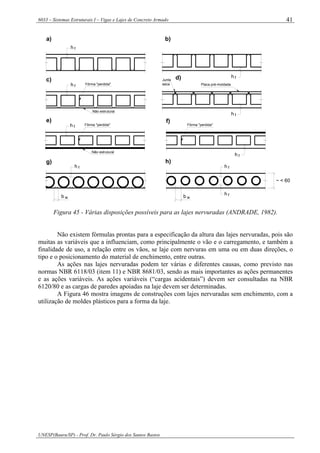 6033 – Sistemas Estruturais I – Vigas e Lajes de Concreto Armado
UNESP(Bauru/SP) - Prof. Dr. Paulo Sérgio dos Santos Bastos
41
b w b w
h f
h f
~ < 60
a) b)
c)
e)
g)
d)
f)
h)
h f
h f
Fôrma "perdida"
Não estrutural
Junta
seca Placa pré-moldada
fh
Não estrutural
Fôrma "perdida"
fh
Fôrma "perdida"
fh
fh
h f
Figura 45 - Várias disposições possíveis para as lajes nervuradas (ANDRADE, 1982).
Não existem fórmulas prontas para a especificação da altura das lajes nervuradas, pois são
muitas as variáveis que a influenciam, como principalmente o vão e o carregamento, e também a
finalidade de uso, a relação entre os vãos, se laje com nervuras em uma ou em duas direções, o
tipo e o posicionamento do material de enchimento, entre outras.
As ações nas lajes nervuradas podem ter várias e diferentes causas, como previsto nas
normas NBR 6118/03 (item 11) e NBR 8681/03, sendo as mais importantes as ações permanentes
e as ações variáveis. As ações variáveis (“cargas acidentais”) devem ser consultadas na NBR
6120/80 e as cargas de paredes apoiadas na laje devem ser determinadas.
A Figura 46 mostra imagens de construções com lajes nervuradas sem enchimento, com a
utilização de moldes plásticos para a forma da laje.
 