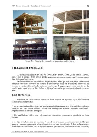 6033 – Sistemas Estruturais I – Vigas e Lajes de Concreto Armado
UNESP(Bauru/SP) - Prof. Dr. Paulo Sérgio dos Santos Bastos
42
Figura 46 – Construções com lajes nervuras (www.atex.com.br).
II-12. LAJES PRÉ-FABRICADAS
As normas brasileiras NBR 14859-1 (2002), NBR 14859-2 (2002), NBR 14860-1 (2002),
NBR 14860-2 (2002) e NBR 14861 (2002) apresentam as características exegíveis para alguns
tipos de lajes pré-fabricadas.
Define-se como laje pré-fabricada ou pré-moldada a laje que tem suas partes constituintes
fabricadas em escala industrial no canteiro de uma fábrica. Pode ser de concreto armado ou de
concreto protendido. São aplicadas tanto nas construções de pequeno porte como também nas de
grande porte. Neste texto se dará ênfase às lajes pré-fabricadas para as construções de pequeno
porte.
II-12.1 DEFINIÇÕES
Conforme as várias normas citadas no item anterior, as seguintes lajes pré-fabricadas
podem ser assim definidas:
a) laje pré-fabricada unidirecional: são as lajes constituídas por nervuras principais longitudinais,
dispostas em uma única direção. Podem ser empregadas algumas nervuras transversais,
perpendiculares às nervuras principais;
b) laje pré-fabricada bidirecional: laje nervurada, constituída por nervuras principais nas duas
direções;
c) pré-laje: são placas com espessura de 3 cm a 5 cm e larguras padronizadas, constituídas por
concreto estrutural, executadas industrialmente fora do local de utilização definitivo da estrutura,
ou mesmo em canteiros de obra. Englobam total ou parcialmente a armadura inferior de tração,
 