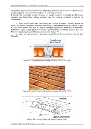 6033 – Sistemas Estruturais I – Vigas e Lajes de Concreto Armado
UNESP(Bauru/SP) - Prof. Dr. Paulo Sérgio dos Santos Bastos
43
integrando a seção de concreto da nervura. As pré-lajes podem ser unidirecionais ou bidirecionais,
e as placas podem ser de concreto armado ou de concreto protendido;
d) laje alveolar protendida: conjunto formado por painéis alveolares protendidos pré-fabricados,
montados por justaposição lateral, eventual capa de concreto estrutural e material de
rejuntamento.
As lajes pré-fabricadas são constituídas por nervuras (também chamadas vigotas ou
trilhos) de concreto e armadura, blocos de enchimento e capeamento superior de concreto (Figura
47). São muito comuns tanto para laje de piso como para laje de forro. Em função da armadura e
da forma da vigota as lajes pré-fabricadas são hoje comumente encontradas segundo dois tipos
diferentes: laje treliça (Figura 48) e laje convencional (Figura 49).
A seguir são apresentadas as principais características desses dois tipos de laje pré-
fabricada.
Figura 47 - Laje pré-fabricada do tipo treliçada (FAULIM, 1998).
Figura 48 - Laje pré-fabricada do tipo treliçada (FAULIM, 1998).
Figura 49 – Laje pré-fabricada do tipo convencional.
 