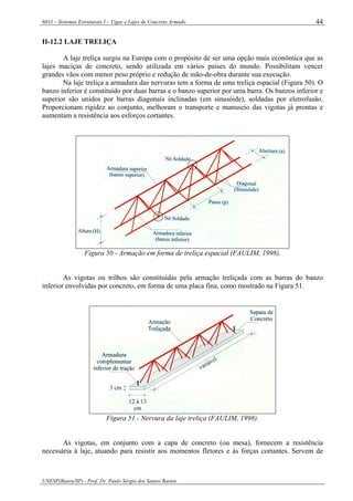 6033 – Sistemas Estruturais I – Vigas e Lajes de Concreto Armado
UNESP(Bauru/SP) - Prof. Dr. Paulo Sérgio dos Santos Bastos
44
II-12.2 LAJE TRELIÇA
A laje treliça surgiu na Europa com o propósito de ser uma opção mais econômica que as
lajes maciças de concreto, sendo utilizada em vários países do mundo. Possibilitam vencer
grandes vãos com menor peso próprio e redução de mão-de-obra durante sua execução.
Na laje treliça a armadura das nervuras tem a forma de uma treliça espacial (Figura 50). O
banzo inferior é constituído por duas barras e o banzo superior por uma barra. Os banzos inferior e
superior são unidos por barras diagonais inclinadas (em sinusóide), soldadas por eletrofusão.
Proporcionam rigidez ao conjunto, melhoram o transporte e manuseio das vigotas já prontas e
aumentam a resistência aos esforços cortantes.
Figura 50 - Armação em forma de treliça espacial (FAULIM, 1998).
As vigotas ou trilhos são constituídas pela armação treliçada com as barras do banzo
inferior envolvidas por concreto, em forma de uma placa fina, como mostrado na Figura 51.
Figura 51 - Nervura da laje treliça (FAULIM, 1998).
As vigotas, em conjunto com a capa de concreto (ou mesa), fornecem a resistência
necessária à laje, atuando para resistir aos momentos fletores e às forças cortantes. Servem de
 
