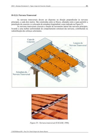 6033 – Sistemas Estruturais I – Vigas e Lajes de Concreto Armado
UNESP(Bauru/SP) - Prof. Dr. Paulo Sérgio dos Santos Bastos
46
II-12.2.1 Nervura Transversal
As nervuras transversais devem ser dispostas na direção perpendicular às nervuras
principais, a cada dois metros. São construídas entre os blocos, afastados entre si para permitir a
penetração do concreto e a colocação de armadura longitudinal, como indicado na Figura 53.
As nervuras transversais exercem a função de travamento lateral das nervuras principais,
levando a uma melhor uniformidade do comportamento estrutural das nervuras, contribuindo na
redistribuição dos esforços solicitantes.
Figura 53 - Nervura transversal (FAULIM, 1998).
 