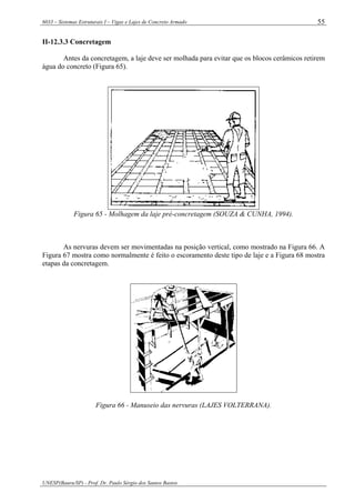6033 – Sistemas Estruturais I – Vigas e Lajes de Concreto Armado
UNESP(Bauru/SP) - Prof. Dr. Paulo Sérgio dos Santos Bastos
55
II-12.3.3 Concretagem
Antes da concretagem, a laje deve ser molhada para evitar que os blocos cerâmicos retirem
água do concreto (Figura 65).
Figura 65 - Molhagem da laje pré-concretagem (SOUZA & CUNHA, 1994).
As nervuras devem ser movimentadas na posição vertical, como mostrado na Figura 66. A
Figura 67 mostra como normalmente é feito o escoramento deste tipo de laje e a Figura 68 mostra
etapas da concretagem.
Figura 66 - Manuseio das nervuras (LAJES VOLTERRANA).
 