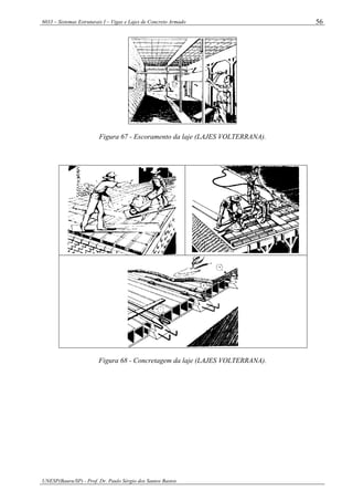 6033 – Sistemas Estruturais I – Vigas e Lajes de Concreto Armado
UNESP(Bauru/SP) - Prof. Dr. Paulo Sérgio dos Santos Bastos
56
Figura 67 - Escoramento da laje (LAJES VOLTERRANA).
Figura 68 - Concretagem da laje (LAJES VOLTERRANA).
 