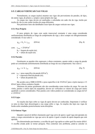 6033 – Sistemas Estruturais I – Vigas e Lajes de Concreto Armado
UNESP(Bauru/SP) - Prof. Dr. Paulo Sérgio dos Santos Bastos
3
I-5. CARGAS VERTICAIS NAS VIGAS
Normalmente, as cargas (ações) atuantes nas vigas são provenientes de paredes, de lajes,
de outras vigas, de pilares e, sempre o peso próprio da viga.
As cargas nas vigas devem ser analisadas e calculadas em cada vão da viga, trecho por
trecho do vão se este conter trechos de carga diferentes.
Nos próximos itens são detalhados esses tipos de cargas verticais nas vigas.
I-5.1 Peso Próprio
O peso próprio de vigas com seção transversal constante é uma carga considerada
uniformemente distribuída ao longo do comprimento da viga, e deve sempre ser obrigatoriamente
considerado. O seu valor é:
concwpp hbg γ= (kN/m) (Eq. 4)
com: 3
conc kN/m25=γ
bw = largura da seção (m);
h = altura da seção (m).
I-5.2 Paredes
Geralmente as paredes têm espessura e altura constantes, quanto então a carga da parede
pode ser considerada uniformemente distribuída ao longo do seu comprimento. Seu valor é:
alvpar heg γ= (kN/m) (Eq. 5)
com: γalv = peso específico da parede (kN/m3
);
e = espessura final da parede (m);
h = altura da parede (m).
De acordo com a NBR 6120/80, o peso específico é de 18 kN/m3
para o tijolo maciço e 13
kN/m3
para o bloco cerâmico furado.
Aberturas de portas geralmente não são consideradas como trechos de carga. No caso de
vitrôs, janelas e outros tipos de esquadrias, devem ser verficados os valores de carga por metro
quadrado a serem considerados. Para janelas com vidros podem ser consideradas as cargas de 0,5
a 1,0 kN/m2
.
I-5.3 Lajes
As reações das lajes sobre as vigas de apoio devem ser conhecidas. Importante é verificar
se uma ou duas lajes descarregam a sua carga sobre a viga. As reações das lajes nas vigas de
borda serão estudadas posteriormente nesta disciplina.
I-5.4 Outras Vigas
Quando é possível definir claramente qual viga serve de apoio e qual viga está apoiada em
outra, a carga concentrada na viga que serve de apoio é igual a reação de apoio daquela que está
apoiada.
Em determinados pavimentos, a escolha de qual viga apóia-se sobre qual fica muito difícil.
A escolha errada pode se tornar perigosa. Para contornar este problema, pode-se calcular os
 