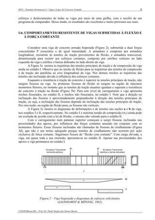 6033 – Sistemas Estruturais I – Vigas e Lajes de Concreto Armado
UNESP(Bauru/SP) - Prof. Dr. Paulo Sérgio dos Santos Bastos
4
esforços e deslocamentos de todas as vigas por meio de uma grelha, com o auxílio de um
programa de computador. Desse modo, os resultados são excelentes e muito próximos aos reais.
I-6. COMPORTAMENTO RESISTENTE DE VIGAS SUBMETIDAS À FLEXÃO E
À FORÇA CORTANTE
Considere uma viga de concreto armado biapoiada (Figura 2), submetida a duas forças
concentradas P crescentes e de igual intensidade. A armadura é composta por armadura
longitudinal, resistente às tensões de tração provenientes da flexão, e armadura transversal,
dimensionada para resistir aos esforços cortantes, composta por estribos verticais no lado
esquerdo da viga e estribos e barras dobradas no lado direito da viga.
A Figura 3a mostra as trajetórias das tensões principais de tração e de compressão da viga
ainda no estádio I. Observe que no trecho de flexão pura as trajetórias das tensões de compressão
e de tração são paralelas ao eixo longitudinal da viga. Nos demais trechos as trajetórias das
tensões são inclinadas devido à influência dos esforços cortantes.
Enquanto a resistência à tração do concreto é superior às tensões principais de tração, não
surgem fissuras na viga. As primeiras fissuras de flexão só surgem na região de máximos
momentos fletores, no instante que as tensões de tração atuantes igualam e superam a resistência
do concreto à tração na flexão (Figura 3b). Para este nível de carregamento a viga apresenta
trechos fissurados, no estádio II, e trechos não fissurados, no estádio I. Note que a direção ou
inclinação das fissuras é aproximadamente perpendicular à direção das tensões principais de
tração, ou seja, a inclinação das fissuras depende da inclinação das tensões principais de tração.
Por esta razão, na região de flexão pura, as fissuras são verticais.
A Figura 3c mostra os diagramas de deformações e de tensões nas seções a e b da viga,
nos estádios I e II, respectivamente. No estádio I a máxima tensão de compressão (σc) ainda pode
ser avaliada de acordo com a lei de Hooke, o mesmo não valendo para o estádio II.
Com o carregamento num patamar superior começam a surgir fissuras inclinadas nas
proximidades dos apoios, por influência das forças cortantes atuando em conjunto com os
momentos fletores. Essas fissuras inclinadas são chamadas de fissuras de cisalhamento (Figura
3d), que não é um termo adequado porque tensões de cisalhamento não ocorrem por ação
exclusiva de força cortante. Sugerimos fissura de “flexão com cortante”. Com carga elevada, a
viga, em quase toda a sua extensão, apresenta-se no estádio II. Apenas nas proximidades dos
apoios a viga permanece no estádio I.
Armadura Transversal
(somente estribos)
Armadura Transversal
(estribos e barras dobradas)
P
l
+
+
-
M
V
P
Figura 2 – Viga biapoiada e diagramas de esforços solicitantes.
(LEONHARDT & MÖNNIG, 1982).
 