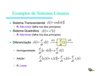 Sistema Transcendental
• R: Não-linear (falha nos dois princípios)
Sistema Quadrático
• R: Não-linear (falha nos dois princípios)
Diferenciação
• Homogeneidade:
• Adição:
• R: Linear
ExemplosExemplos dede SistemasSistemas LinearesLineares
( ) ( )[ ]txty cos=
( ) ( )txty 2
=
( ) ( )tx
dt
d
ty =
( )[ ] ( )tx
dt
d
atxa
dt
d
=⋅
( ) ( )[ ] ( ) ( )tx
dt
d
tx
dt
d
txtx
dt
d
2121 +=+
()⋅
dt
dx(t) y(t)
 