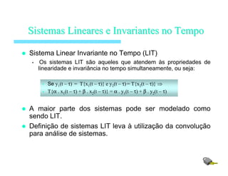 Sistema Linear Invariante no Tempo (LIT)
• Os sistemas LIT são aqueles que atendem às propriedades de
linearidade e invariância no tempo simultaneamente, ou seja:
• Se y1(t – τ) = T{x1(t – τ)} e y2(t – τ) = T{x2(t – τ)} ⇒
• T{α . x1(t – τ) + β . x2(t – τ)} = α . y1(t – τ) + β . y2(t – τ)
A maior parte dos sistemas pode ser modelado como
sendo LIT.
Definição de sistemas LIT leva à utilização da convolução
para análise de sistemas.
SistemasSistemas LinearesLineares ee InvariantesInvariantes no Tempono Tempo
 