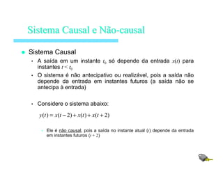 Sistema Causal
• A saída em um instante t0 só depende da entrada x(t) para
instantes t < t0
• O sistema é não antecipativo ou realizável, pois a saída não
depende da entrada em instantes futuros (a saída não se
antecipa à entrada)
• Considere o sistema abaixo:
• Ele é não causal, pois a saída no instante atual (t) depende da entrada
em instantes futuros (t + 2)
SistemaSistema Causal eCausal e NãoNão--causalcausal
)2()()2()( +++−= txtxtxty
 