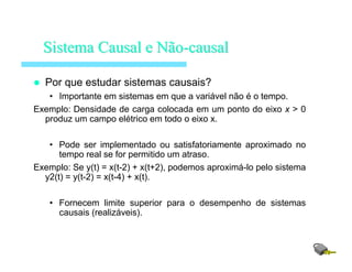 Por que estudar sistemas causais?
• Importante em sistemas em que a variável não é o tempo.
Exemplo: Densidade de carga colocada em um ponto do eixo x > 0
produz um campo elétrico em todo o eixo x.
• Pode ser implementado ou satisfatoriamente aproximado no
tempo real se for permitido um atraso.
Exemplo: Se y(t) = x(t-2) + x(t+2), podemos aproximá-lo pelo sistema
y2(t) = y(t-2) = x(t-4) + x(t).
• Fornecem limite superior para o desempenho de sistemas
causais (realizáveis).
SistemaSistema Causal eCausal e NãoNão--causalcausal
 