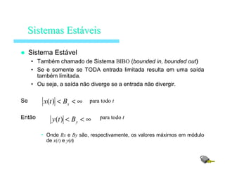 Sistema Estável
• Também chamado de Sistema BIBO (bounded in, bounded out)
• Se e somente se TODA entrada limitada resulta em uma saída
também limitada.
• Ou seja, a saída não diverge se a entrada não divergir.
Se para todo t
Então para todo t
• Onde Bx e By são, respectivamente, os valores máximos em módulo
de x(t) e y(t)
SistemasSistemas EstEstááveisveis
∞<< xBtx )(
∞<< yBty )(
 