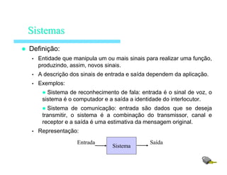Definição:
• Entidade que manipula um ou mais sinais para realizar uma função,
produzindo, assim, novos sinais.
• A descrição dos sinais de entrada e saída dependem da aplicação.
• Exemplos:
Sistema de reconhecimento de fala: entrada é o sinal de voz, o
sistema é o computador e a saída a identidade do interlocutor.
Sistema de comunicação: entrada são dados que se deseja
transmitir, o sistema é a combinação do transmissor, canal e
receptor e a saída é uma estimativa da mensagem original.
• Representação:
SistemasSistemas
Sistema
SaídaEntrada
 