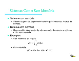 Sistema com memória
• Sistema cuja saída depende de valores passados e/ou futuros da
entrada.
Sistema sem memória
• Caso a saída só dependa do valor presente da entrada, o sistema
é dito sem memória.
Exemplos
• Sem memória: i(t) = v(t)/R
• Com memória:
y(t) = x(t – 1) + x(t) + x(t + 2)
SistemasSistemas Com eCom e SemSem MemMemóóriaria
 