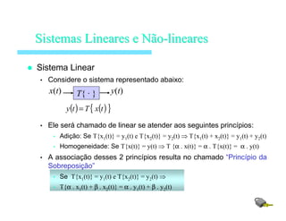 Sistema Linear
• Considere o sistema representado abaixo:
• Ele será chamado de linear se atender aos seguintes princípios:
• Adição: Se T{x1(t)} = y1(t) e T{x2(t)} = y2(t) ⇒ T{x1(t) + x2(t)} = y1(t) + y2(t)
• Homogeneidade: Se T{x(t)} = y(t) ⇒ T {α . x(t)} = α . T{x(t)} = α . y(t)
• A associação desses 2 princípios resulta no chamado “Princípio da
Sobreposição”
• Se T{x1(t)} = y1(t) e T{x2(t)} = y2(t) ⇒
• T{α . x1(t) + β . x2(t)} = α . y1(t) + β . y2(t)
SistemasSistemas LinearesLineares ee NãoNão--lineareslineares
( ) ( ){ }txTty =
T{ · } y(t)x(t)
 