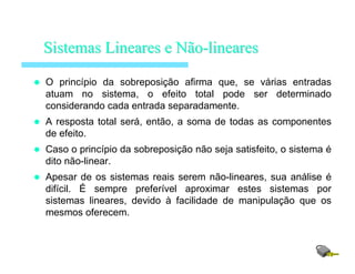 O princípio da sobreposição afirma que, se várias entradas
atuam no sistema, o efeito total pode ser determinado
considerando cada entrada separadamente.
A resposta total será, então, a soma de todas as componentes
de efeito.
Caso o princípio da sobreposição não seja satisfeito, o sistema é
dito não-linear.
Apesar de os sistemas reais serem não-lineares, sua análise é
difícil. É sempre preferível aproximar estes sistemas por
sistemas lineares, devido à facilidade de manipulação que os
mesmos oferecem.
SistemasSistemas LinearesLineares ee NãoNão--lineareslineares
 