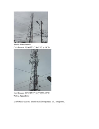 Antena de microondas
Coordenadas: 10°00'57.21" N 69°15'54.10" O
Coordenadas: 10°04'17.77" N 69°17'00.19" O
Antena Repetidoras
El aporte de todas las antenas nos corresponde a los 2 integrantes.
 