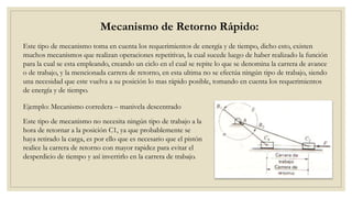 Mecanismo de Retorno Rápido:
Este tipo de mecanismo toma en cuenta los requerimientos de energía y de tiempo, dicho esto, existen
muchos mecanismos que realizan operaciones repetitivas, la cual sucede luego de haber realizado la función
para la cual se esta empleando, creando un ciclo en el cual se repite lo que se denomina la carrera de avance
o de trabajo, y la mencionada carrera de retorno, en esta ultima no se efectúa ningún tipo de trabajo, siendo
una necesidad que este vuelva a su posición lo mas rápido posible, tomando en cuenta los requerimientos
de energía y de tiempo.
Ejemplo: Mecanismo corredera – manivela descentrado
Este tipo de mecanismo no necesita ningún tipo de trabajo a la
hora de retornar a la posición C1, ya que probablemente se
haya retirado la carga, es por ello que es necesario que el pistón
realice la carrera de retorno con mayor rapidez para evitar el
desperdicio de tiempo y así invertirlo en la carrera de trabajo.
 