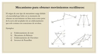 Mecanismo para obtener movimientos rectilíneos:
a) Eslabonamiento de watt
b) Mecanismo de Roberts
c) Eslabonamiento de Chevichev
d) Inversor de Peaucillier
El origen de este tipo de mecanismo surge debido
a la necesidad que hubo en su momento de
obtener un movimiento en línea recta como parte
de la curva del acoplador de un eslabonamiento
que solo contara con conexiones de revoluta.
Ejemplos:
 
