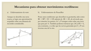 b) Eslabonamiento de Peaucillier
Mecanismo para obtener movimientos rectilíneos:
Aunque no describe una recta
exacta, se logra una aproximación
aceptable sobre una distancia de
recorrido considerable.
Posee unas condiciones que describen su geometría, tales como
BC = BP = EC = EP, además de AB = AE, de tal modo que,
por simetría, los puntos A.C y P siempre están sobre una recta
que pasa por A. También podemos destacar que (AC)(AP) = k,
una constante, y se dice que las curvas generadas por C y P son
inversas una de la otra.
a) Eslabonamiento de watt:
 