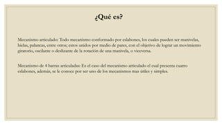 ¿Qué es?
Mecanismo articulado: Todo mecanismo conformado por eslabones, los cuales pueden ser manivelas,
bielas, palancas, entre otros; estos unidos por medio de pares, con el objetivo de lograr un movimiento
giratorio, oscilante o deslizante de la rotación de una manivela, o viceversa.
Mecanismo de 4 barras articuladas: Es el caso del mecanismo articulado el cual presenta cuatro
eslabones, además, se le conoce por ser uno de los mecanismos mas útiles y simples.
 