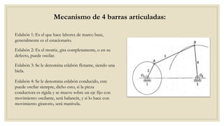 Mecanismo de 4 barras articuladas:
Eslabón 1: Es el que hace labores de marco base,
generalmente es el estacionario.
Eslabón 2: Es el motriz, gira completamente, o en su
defecto, puede oscilar.
Eslabón 3: Se le denomina eslabón flotante, siendo una
biela.
Eslabón 4: Se le denomina eslabón conducido, este
puede oscilar siempre, dicho esto, si la pieza
conductora es rígida y se mueve sobre un eje fijo con
movimiento oscilante, será balancín, y si lo hace con
movimiento giratorio, será manivela.
 