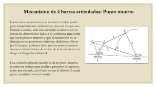 Mecanismo de 4 barras articuladas: Punto muerto
Como antes mencionamos, el eslabón 2 si bien puede
girar completamente, también hay casos en los que esta
limitado a oscilar, ante este escenario se debe tener en
cuenta las dimensiones dadas a los eslabones para evitar
que hayan puntos muertos y que el mecanismo no se
detenga en sus posiciones extremas, dejándonos llevar
por la imagen, podemos decir que los puntos muertos
ocurren cuando la línea de acción de la fuerza motriz se
dirige a lo largo del eslabón 4.
Una solución aplicada cuando se da un punto muerto,
es tener un volante para ayudar a pasar por los mismos,
como por ejemplo, en el caso de que el eslabón 2 pueda
girar y el eslabón 4 sea el motriz.
 