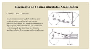 Mecanismo de 4 barras articuladas: Clasificación
1. Manivela - Biela - Corredera:
Es un mecanismo simple, de 4 eslabones con
movimiento coplanario relativo entre sus
componentes, siendo tres pares de sus elementos
rígidos y con pernos articulados, y el cuarto una
corredera y guía que permite el movimiento
rectilíneo relativo de un par de eslabones adjuntos.
 
