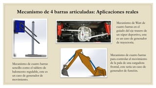 Mecanismo de 4 barras articuladas: Aplicaciones reales
Mecanismo de Watt de
cuatro barras en el
guiado del eje trasero de
un súper deportivo, este
es un caso de generador
de trayectoria.
Mecanismo de cuatro barras
sencillo como el tablero de
baloncesto regulable, este es
un caso de generador de
movimiento.
Mecanismo de cuatro barras
para controlar el movimiento
de la pala de una cargadora
frontal, este seria un caso de
generador de función.
 