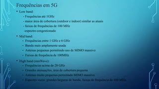 • Low band:
- Frequências até 1GHz
- maior área de cobertura (outdoor e indoor) similar as atuais
- faixas de frequências de 100 MHz
-espectro congestionado
• Mid band:
- Frequências entre 1 GHz e 6 GHz
- Banda mais amplamente usada
- Antenas pequenas permitindo uso de MIMO massivo
- Faixas de frequência de 100MHz
• High band (mmWave):
- Frequências acima de 28 GHz
- Grandes atenuações, área de cobertura pequena
- Antenas muito pequenas permitindo MIMO massivo
- Espectro vazio, grandes larguras de banda, faixas de frequência de 400 MHz
Frequências em 5G
 