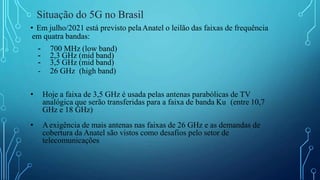 Situação do 5G no Brasil
• Em julho/2021 está previsto pelaAnatel o leilão das faixas de frequência
em quatra bandas:
- 700 MHz (low band)
- 2,3 GHz (mid band)
- 3,5 GHz (mid band)
- 26 GHz (high band)
• Hoje a faixa de 3,5 GHz é usada pelas antenas parabólicas de TV
analógica que serão transferidas para a faixa de banda Ku (entre 10,7
GHz e 18 GHz)
• Aexigência de mais antenas nas faixas de 26 GHz e as demandas de
cobertura da Anatel são vistos como desafios pelo setor de
telecomunicações
 