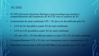 5G DSS
• 5G DSS (Dynamic Spectrum Sharing) é uma tecnologia que permite o
compartilhamento das frequências do 4G LTE com os usuários de 5G.
• Atransmissão do sinal combinado LTE + 5G deve ser decodificado pela EU:
• AUE do 5G decodifica a parte 5G do sinal combinado
• AUE do LTE decodifica a parte 5G do sinal combinado
• UE com LTE e 5G decodificam ambos os sinas LTE e 5G do sinal combinado
• O compartilhamento LTE e 5G deve ser transparente para os equipamentos LTE
• Velocidades maiores que o LTE (até 400 Mbps) mas menores que o 5G “puro”
 