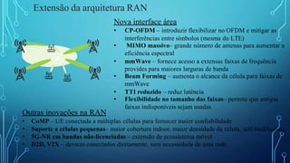 Extensão da arquitetura RAN
Nova interface área
• CP-OFDM – introduzir flexibilizar no OFDM e mitigar as
interferências entre símbolos (mesma do LTE)
• MIMO massivo– grande número de antenas para aumentar a
eficiência espectral
• mmWave – fornece acesso a extensas faixas de frequência
provides para maiores larguras de banda
• Beam Forming – aumenta o alcance da célula para faixas de
mmWave
• TTI reduzido – reduz latência
• Flexibilidade no tamanho das faixas– permite que antigas
faixas indisponíveis sejam usadas
Outras inovações na RAN
• CoMP – UE conectada a múltiplas células para fornecer maior confiabilidade
• Suporte a células pequenas– maior cobertura indoor, maior densidade da célula, self-backhauling
• 5G-NR em bandas não-licenciadas – extensão de ecossistema móvel
• D2D, V2X – devices conectados diretamente, sem necessidade de uma rede.
UE
 