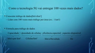 Como a tecnologia 5G vai entregar 100 vezes mais dados?
• Crescente tráfego de dados[bit/s/km2]
– Lidar com 100 vezes mais tráfego por área (ex:. 1 km2)
• Fórmula para tráfego de dados
Capacidade = densidade de células ∙ eficiência espectral ∙ espectro disponível
bits/s por km2 Células/km2
bits/s/Hz/célula Hz
 