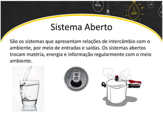 Sistema Aberto
São os sistemas que apresentam relações de intercâmbio com o
ambiente, por meio de entradas e saídas. Os sistemas abertos
trocam matéria, energia e informação regularmente com o meio
ambiente.
 