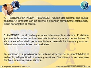 Comportamiento Organizacional 4.  RETROALIMENTACION (FEEDBACK): función del sistema que busca comparar el producto con un criterio o estándar previamente establecido. Tiene por objetivo el control.   5. AMBIENTE:  es el medio que rodea externamente al sistema. El sistema y el ambiente se encuentran interrelacionados y son interdependientes. El sistema es influenciado por el ambiente a través de los insumos y a su vez influencia al ambiente con los productos. La viabilidad y supervivencia del sistema depende de su adaptabilidad al ambiente, adaptabilidad dinámica y sensitiva. El ambiente es recurso pero también amenaza para el sistema. 