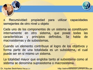 Comportamiento Organizacional 4.  Recursividad: propiedad para utilizar capacidades semejantes de otro nivel u objeto Cada uno de los componentes de un sistema se constituyen internamente en otro sistema, que posee todas las características y principios definidos. Se habla de macrosistemas y de subsistemas. Cuando un elemento contribuye al logro de los objetivos y forma parte de una totalidada es un subsistema, el cual puede ser en si mismo un sistema.  La totalidad mayor que engloba tanto al subsistema como al sistema se denomina suprasistema o macrosistema. 