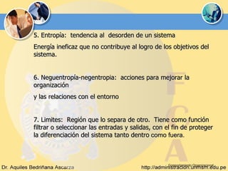 Comportamiento Organizacional 5. Entropía:  tendencia al  desorden de un sistema Energía ineficaz que no contribuye al logro de los objetivos del sistema. 6. Neguentropía-negentropia:  acciones para mejorar la organización y las relaciones con el entorno 7. Limites:  Región que lo separa de otro.  Tiene como función filtrar o seleccionar las entradas y salidas, con el fin de proteger la diferenciación del sistema tanto dentro  como fuera.  