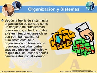Organización y Sistemas Según la teoría de sistemas la organización se concibe como un conjunto de subsistemas relacionados, entre los cuales existen interconexiones clave que permiten explicar el funcionamiento de la organización en términos de relaciones entre las partes, causas y efectos, estímulos y respuestas, así como vínculos permanentes con el exterior. Comportamiento Organizacional 