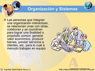 Organización y Sistemas Las personas que integran una organización interactúan, se relacionan unas con otras,  colaboran y se coordinan  para lograr una finalidad o  propósito común : generar valor económico, producir bienes, prestar servicios a clientes, etc. para lo cual a menudo trabajan en equipo  Comportamiento Organizacional 