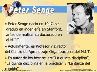 Comportamiento Organizacional Peter Senge Peter Senge nació en 1947, se  graduó en ingeniería en Stanford,  antes de realizar su doctorado en  el M.I.T.  Actualmente, es Profesor y Director  del Centro de Aprendizaje Organizacional del M.I.T.  Es autor de los best sellers “La quinta disciplina”, “ La quinta disciplina en la práctica” y “La danza del cambio” 