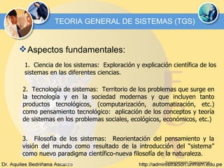Comportamiento Organizacional TEORIA GENERAL DE SISTEMAS (TGS) Aspectos fundamentales: 1.  Ciencia de los sistemas:  Exploración y explicación científica de los sistemas en las diferentes ciencias. 2.  Tecnología de sistemas:  Territorio de los problemas que surge en la tecnología y en la sociedad modernas y que incluyen tanto productos tecnológicos, (computarización, automatización, etc.) como pensamiento tecnológico:  aplicación de los conceptos y teoría de sistemas en los problemas sociales, ecológicos, económicos, etc.) 3.  Filosofía de los sistemas:  Reorientación del pensamiento y la visión del mundo como resultado de la introducción del “sistema” como nuevo paradigma científico-nueva filosofía de la naturaleza.   