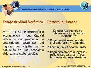 Comportamiento Organizacional Competitividad Sistémica :   Es el proceso de formación o acumulación  del Capital Sistémico, que  promueve un crecimiento sostenido del ingreso per cápita de la población en una economía abierta a la globalización. COMPETITIVIDAD SISTÉMICA Y DESARROLLO HUMANO Desarrollo Humano:   Se observa cuando se alcanzan los siguientes indicadores: Mayor esperanza de vida: una vida larga y saludable. Educación y Conocimiento. Remuneraciones o ingresos suficientes para satisfacer las necesidades materiales.   