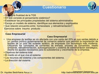Cuestionario  •  Cuál es la finalidad de la TGS  •  En qué consiste el pensamiento sistémico?  •  Establecer las principales propiedades del sistema administrativo  •  Escoja un modelo de sistema, identifique sus elementos y explíquelos  •  Qué relación encuentra entre  homeostasis  y retroalimentación? Ejercicios sobre  insumo  producto : http://biblioteca.itson.mx/oa/ciencias_administrativa/oa3/enfoque_sistemas/index.htm Caso Empresarial   Caso Empresarial   •  Una empresa de textiles se vio afectada con una caída del 20% en sus ventas debido a un cambio político gubernamental de comercio exterior que permitió la importación de textiles de un país del sudeste asiático, de empresas con tecnología más moderna. Utilizando los conceptos de corrientes de entrada, proceso de conversión, medio ambiente, retroalimentación, autoorganización y sistema de administración estratégico, diseñe los ajustes necesarios para la subsistencia y crecimiento de la empresa.  •  Objetivos del sistema total  •  El medio en el que vive el sistema  •  Los recursos del sistema y los componentes del sistema. •  La dirección del sistema  Comportamiento Organizacional 